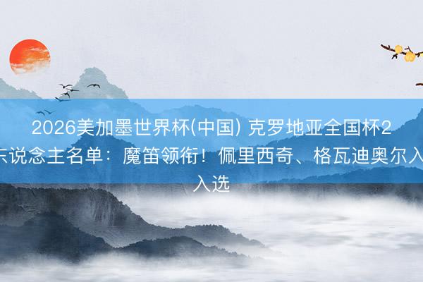 2026美加墨世界杯(中国) 克罗地亚全国杯26东说念主名单：魔笛领衔！佩里西奇、格瓦迪奥尔入选