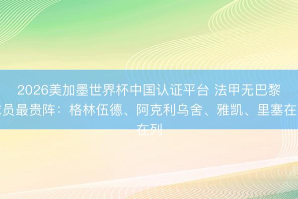 2026美加墨世界杯中国认证平台 法甲无巴黎球员最贵阵：格林伍德、阿克利乌舍、雅凯、里塞在列