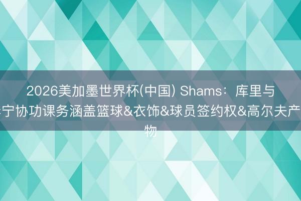 2026美加墨世界杯(中国) Shams：库里与李宁协功课务涵盖篮球&衣饰&球员签约权&高尔夫产物