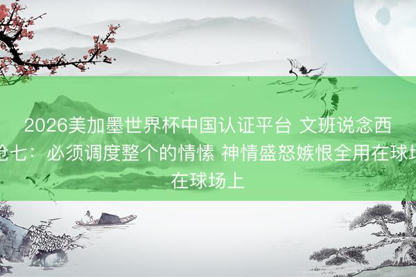 2026美加墨世界杯中国认证平台 文班说念西决抢七：必须调度整个的情愫 神情盛怒嫉恨全用在球场上