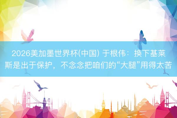2026美加墨世界杯(中国) 于根伟：换下基莱斯是出于保护，不念念把咱们的“大腿”用得太苦