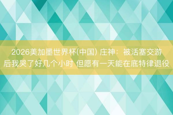 2026美加墨世界杯(中国) 庄神：被活塞交游后我哭了好几个小时 但愿有一天能在底特律退役