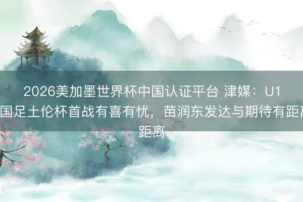 2026美加墨世界杯中国认证平台 津媒：U19国足土伦杯首战有喜有忧，苗润东发达与期待有距离
