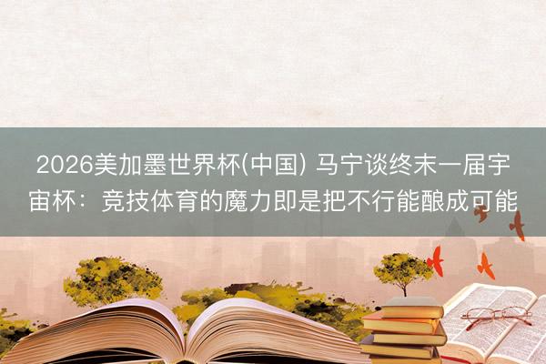 2026美加墨世界杯(中国) 马宁谈终末一届宇宙杯：竞技体育的魔力即是把不行能酿成可能