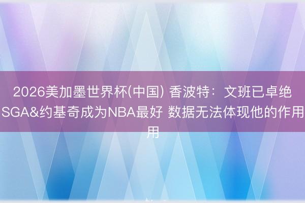 2026美加墨世界杯(中国) 香波特：文班已卓绝SGA&约基奇成为NBA最好 数据无法体现他的作用