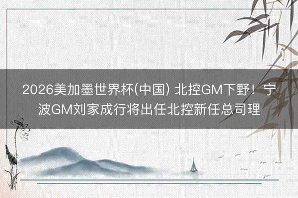 2026美加墨世界杯(中国) 北控GM下野！宁波GM刘家成行将出任北控新任总司理
