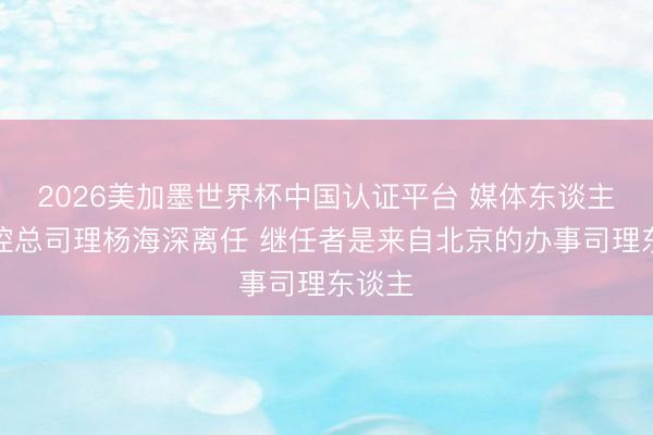 2026美加墨世界杯中国认证平台 媒体东谈主：北控总司理杨海深离任 继任者是来自北京的办事司理东谈主