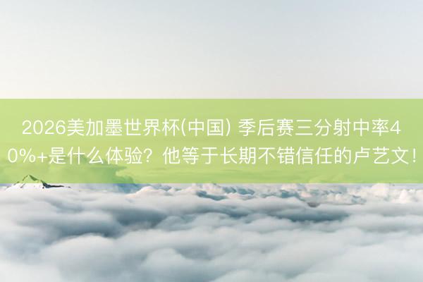 2026美加墨世界杯(中国) 季后赛三分射中率40%+是什么体验？他等于长期不错信任的卢艺文！