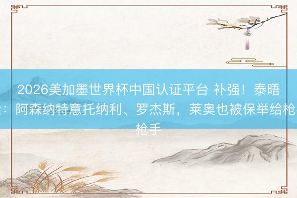 2026美加墨世界杯中国认证平台 补强！泰晤士：阿森纳特意托纳利、罗杰斯，莱奥也被保举给枪手