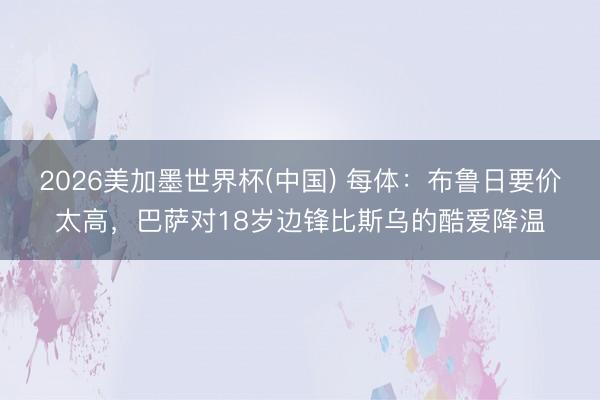 2026美加墨世界杯(中国) 每体：布鲁日要价太高，巴萨对18岁边锋比斯乌的酷爱降温