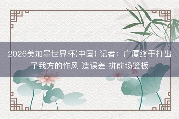 2026美加墨世界杯(中国) 记者：广厦终于打出了我方的作风 造误差 拼前场篮板