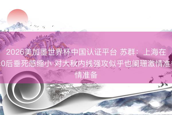 2026美加墨世界杯中国认证平台 苏群：上海在3:0后垂死感缩小 对大秋内线强攻似乎也阑珊激情准备