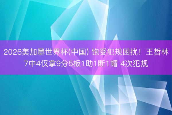 2026美加墨世界杯(中国) 饱受犯规困扰！王哲林7中4仅拿9分5板1助1断1帽 4次犯规