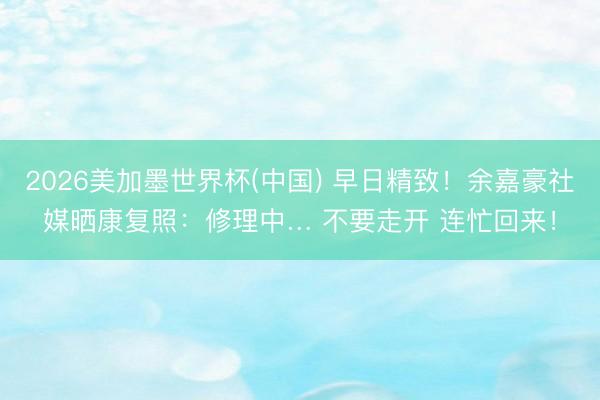2026美加墨世界杯(中国) 早日精致！余嘉豪社媒晒康复照：修理中… 不要走开 连忙回来！