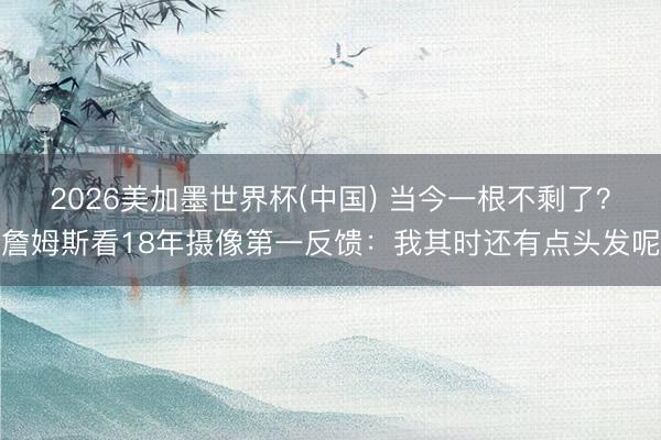2026美加墨世界杯(中国) 当今一根不剩了？詹姆斯看18年摄像第一反馈：我其时还有点头发呢