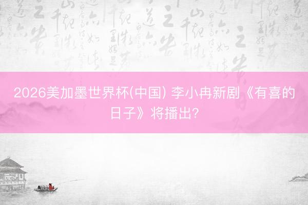 2026美加墨世界杯(中国) 李小冉新剧《有喜的日子》将播出？