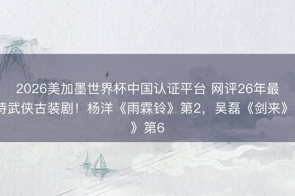 2026美加墨世界杯中国认证平台 网评26年最期待武侠古装剧！杨洋《雨霖铃》第2，吴磊《剑来》第6