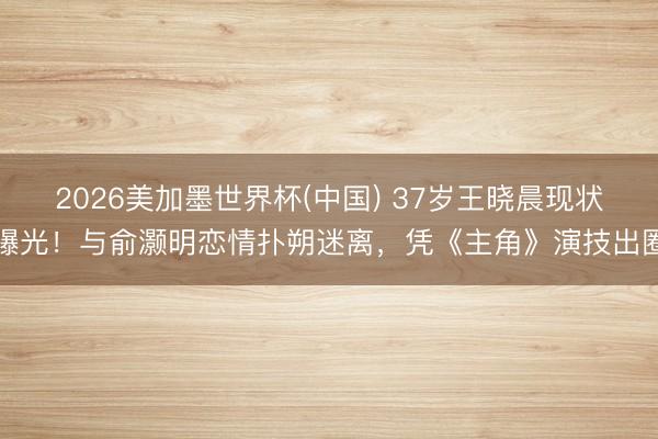2026美加墨世界杯(中国) 37岁王晓晨现状曝光!与俞灏明恋情扑朔迷离,凭《主角》演技出圈