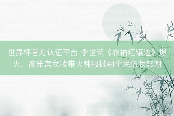 世界杯官方认证平台 李世荣《衣袖红镶边》爆火,高雅宫女妆带火韩服掀翻全民仿妆怒潮