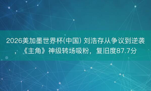 2026美加墨世界杯(中国) 刘浩存从争议到逆袭，《主角》神级转场吸粉，复旧度87.7分