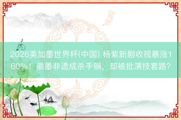 2026美加墨世界杯(中国) 杨紫新剧收视暴涨160%！徽墨非遗成杀手锏，却被批演技套路？